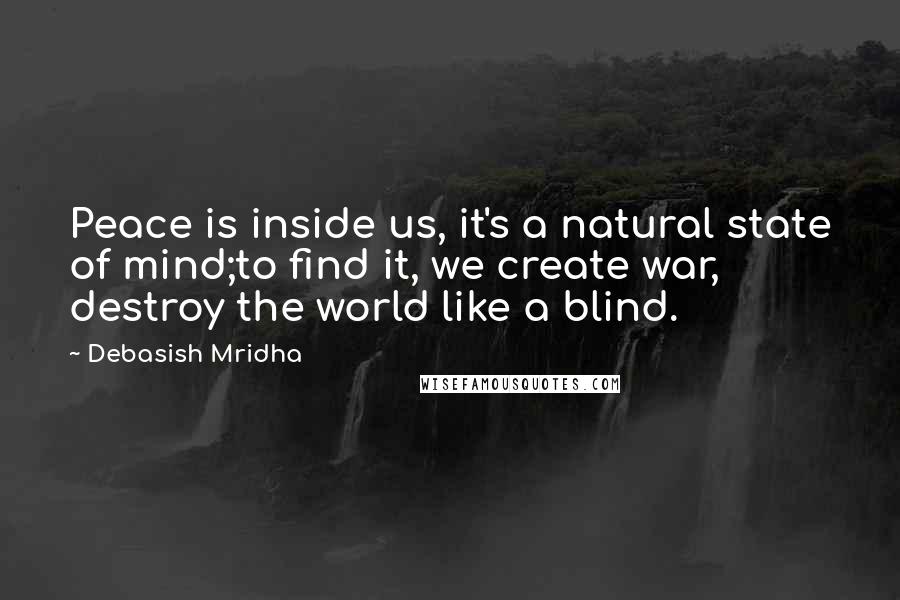 Debasish Mridha Quotes: Peace is inside us, it's a natural state of mind;to find it, we create war, destroy the world like a blind.