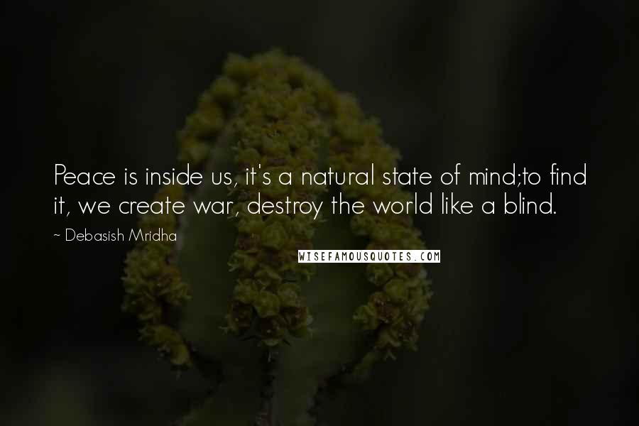 Debasish Mridha Quotes: Peace is inside us, it's a natural state of mind;to find it, we create war, destroy the world like a blind.