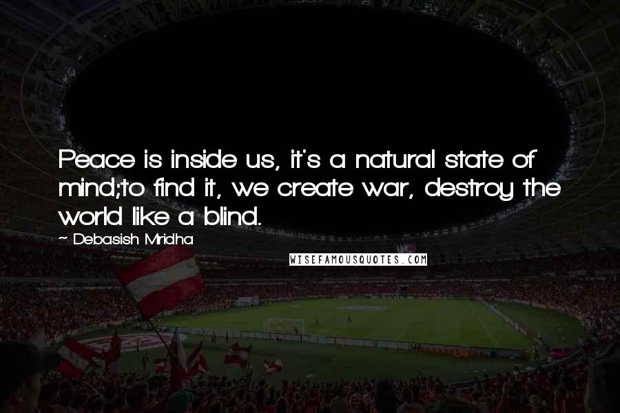 Debasish Mridha Quotes: Peace is inside us, it's a natural state of mind;to find it, we create war, destroy the world like a blind.