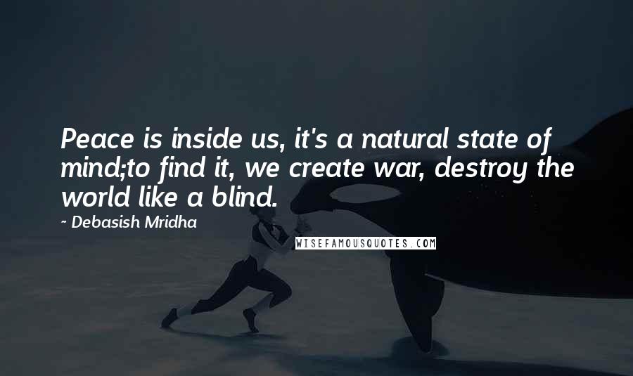 Debasish Mridha Quotes: Peace is inside us, it's a natural state of mind;to find it, we create war, destroy the world like a blind.