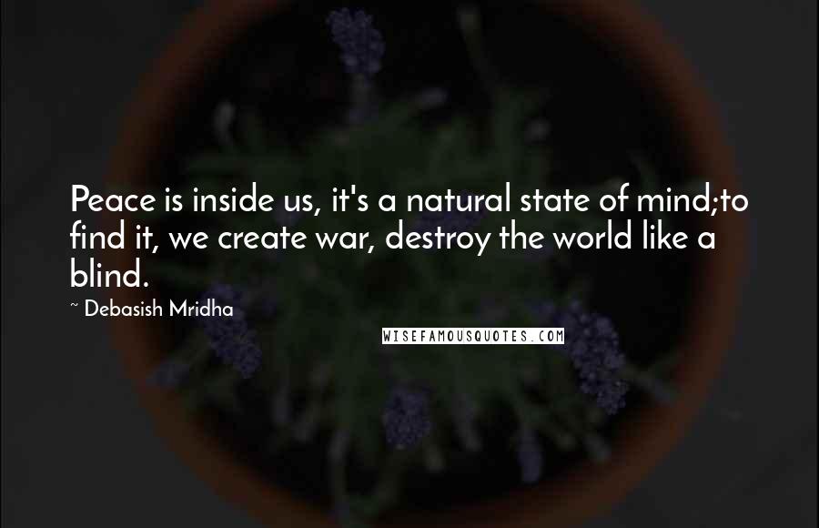 Debasish Mridha Quotes: Peace is inside us, it's a natural state of mind;to find it, we create war, destroy the world like a blind.