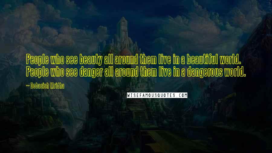 Debasish Mridha Quotes: People who see beauty all around them live in a beautiful world. People who see danger all around them live in a dangerous world.