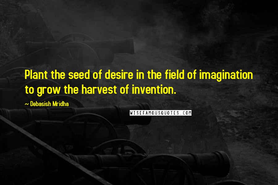 Debasish Mridha Quotes: Plant the seed of desire in the field of imagination to grow the harvest of invention.