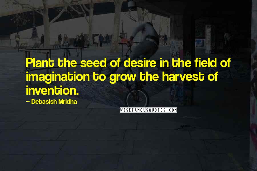 Debasish Mridha Quotes: Plant the seed of desire in the field of imagination to grow the harvest of invention.