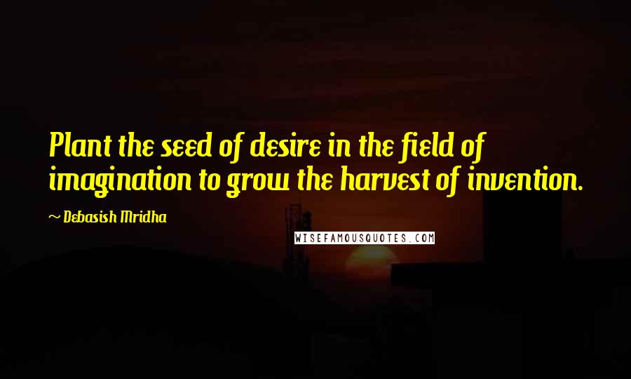 Debasish Mridha Quotes: Plant the seed of desire in the field of imagination to grow the harvest of invention.