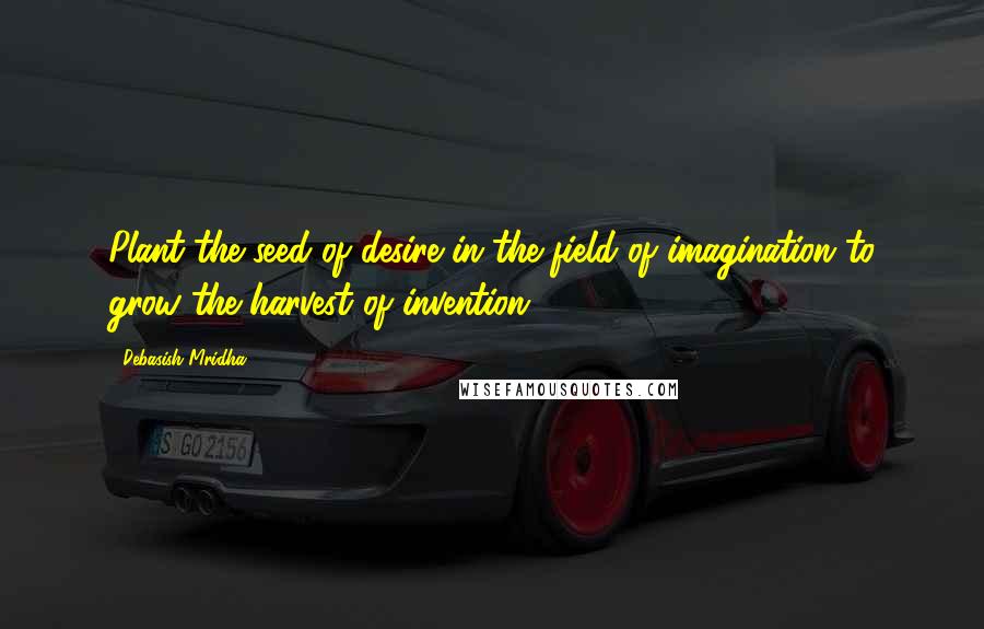 Debasish Mridha Quotes: Plant the seed of desire in the field of imagination to grow the harvest of invention.