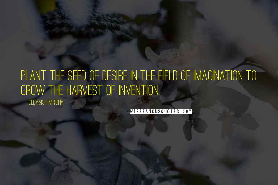 Debasish Mridha Quotes: Plant the seed of desire in the field of imagination to grow the harvest of invention.