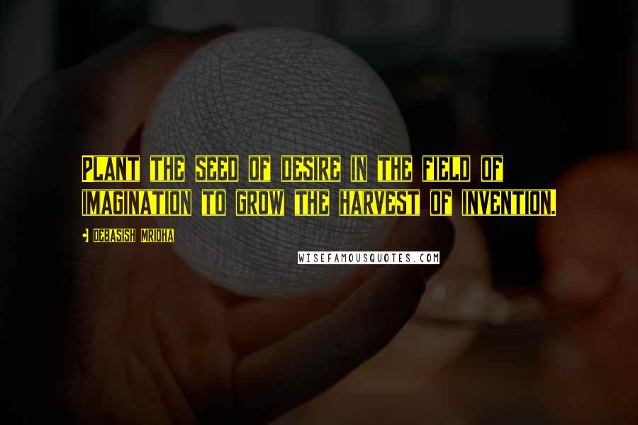 Debasish Mridha Quotes: Plant the seed of desire in the field of imagination to grow the harvest of invention.