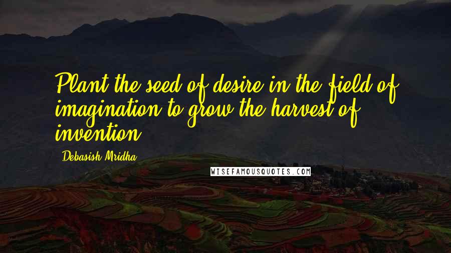 Debasish Mridha Quotes: Plant the seed of desire in the field of imagination to grow the harvest of invention.