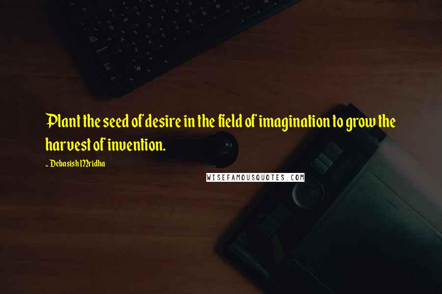 Debasish Mridha Quotes: Plant the seed of desire in the field of imagination to grow the harvest of invention.