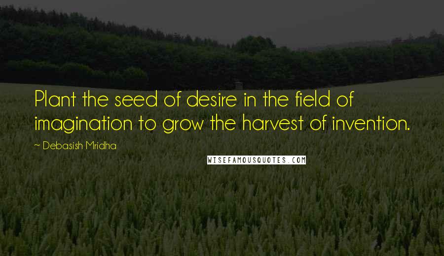 Debasish Mridha Quotes: Plant the seed of desire in the field of imagination to grow the harvest of invention.