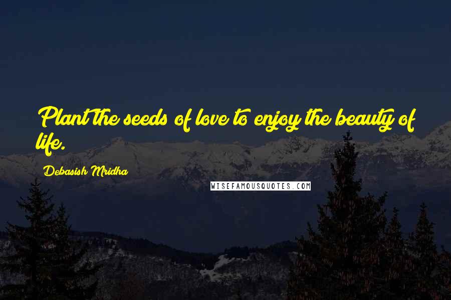 Debasish Mridha Quotes: Plant the seeds of love to enjoy the beauty of life.