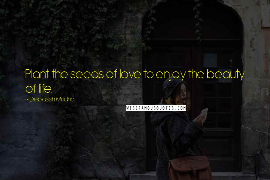 Debasish Mridha Quotes: Plant the seeds of love to enjoy the beauty of life.