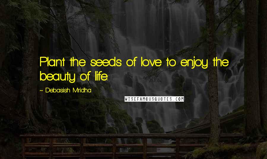 Debasish Mridha Quotes: Plant the seeds of love to enjoy the beauty of life.