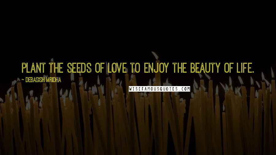 Debasish Mridha Quotes: Plant the seeds of love to enjoy the beauty of life.