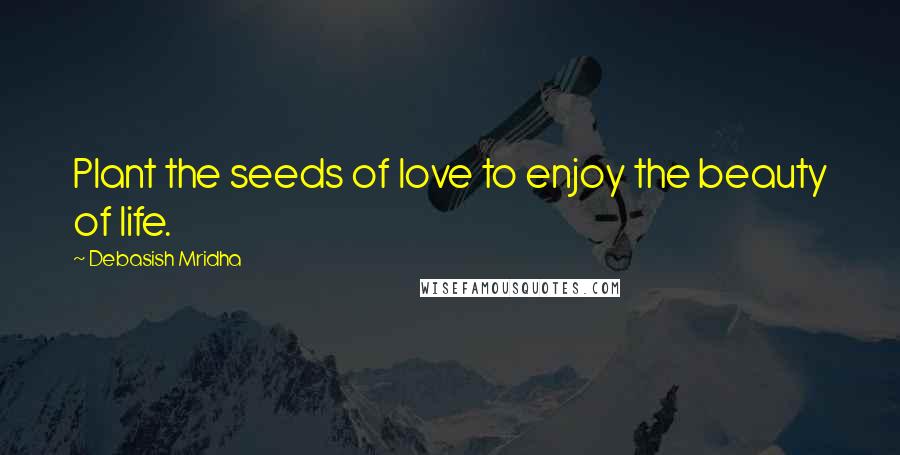 Debasish Mridha Quotes: Plant the seeds of love to enjoy the beauty of life.