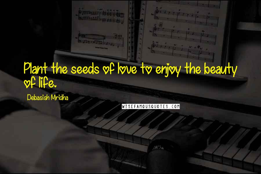 Debasish Mridha Quotes: Plant the seeds of love to enjoy the beauty of life.