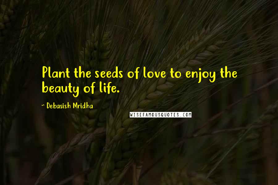 Debasish Mridha Quotes: Plant the seeds of love to enjoy the beauty of life.