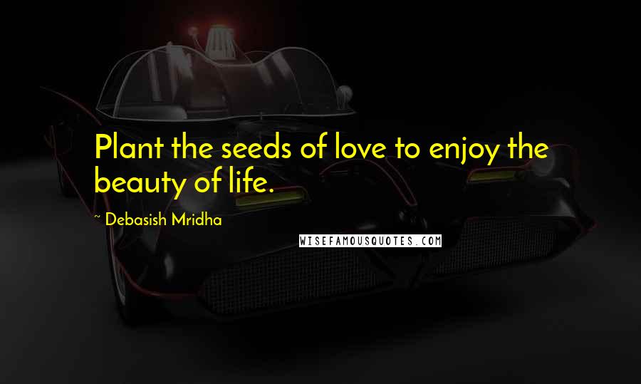 Debasish Mridha Quotes: Plant the seeds of love to enjoy the beauty of life.