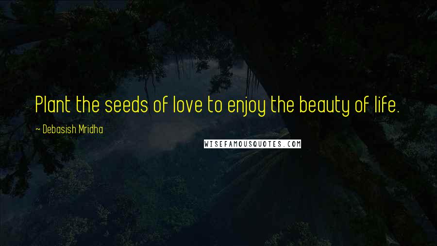 Debasish Mridha Quotes: Plant the seeds of love to enjoy the beauty of life.