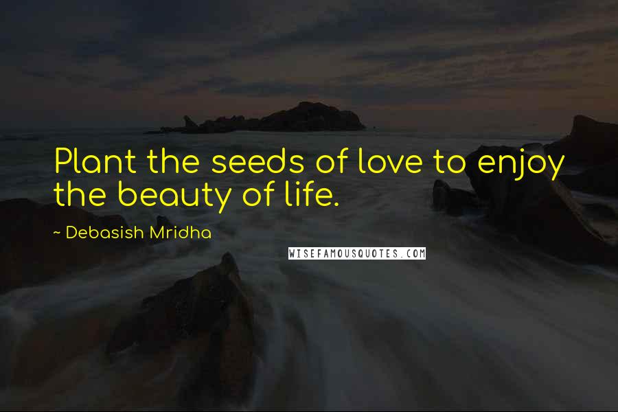 Debasish Mridha Quotes: Plant the seeds of love to enjoy the beauty of life.