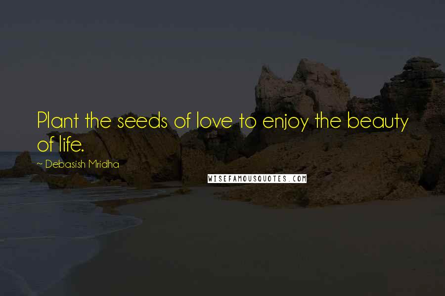 Debasish Mridha Quotes: Plant the seeds of love to enjoy the beauty of life.