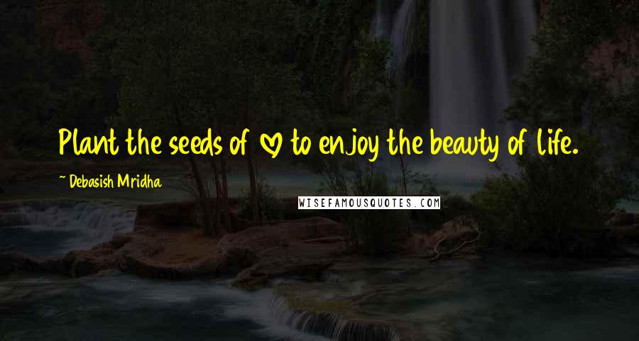 Debasish Mridha Quotes: Plant the seeds of love to enjoy the beauty of life.