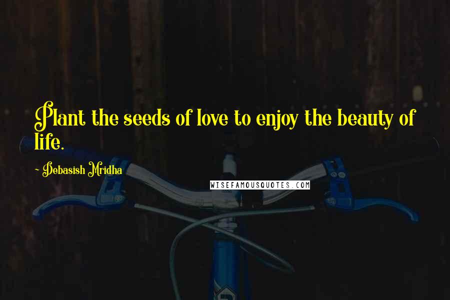 Debasish Mridha Quotes: Plant the seeds of love to enjoy the beauty of life.