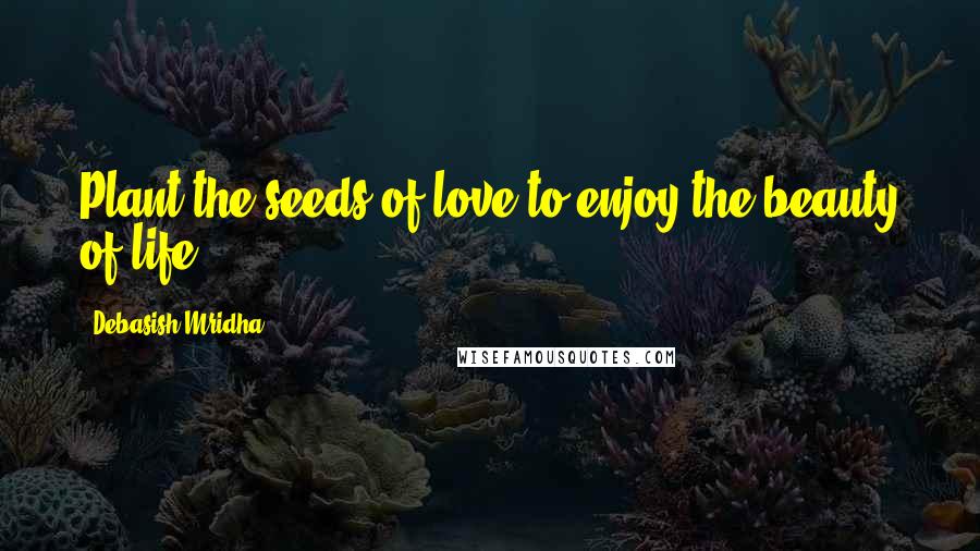 Debasish Mridha Quotes: Plant the seeds of love to enjoy the beauty of life.