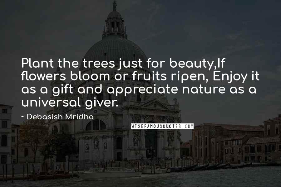 Debasish Mridha Quotes: Plant the trees just for beauty,If flowers bloom or fruits ripen, Enjoy it as a gift and appreciate nature as a universal giver.