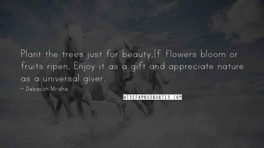 Debasish Mridha Quotes: Plant the trees just for beauty,If flowers bloom or fruits ripen, Enjoy it as a gift and appreciate nature as a universal giver.