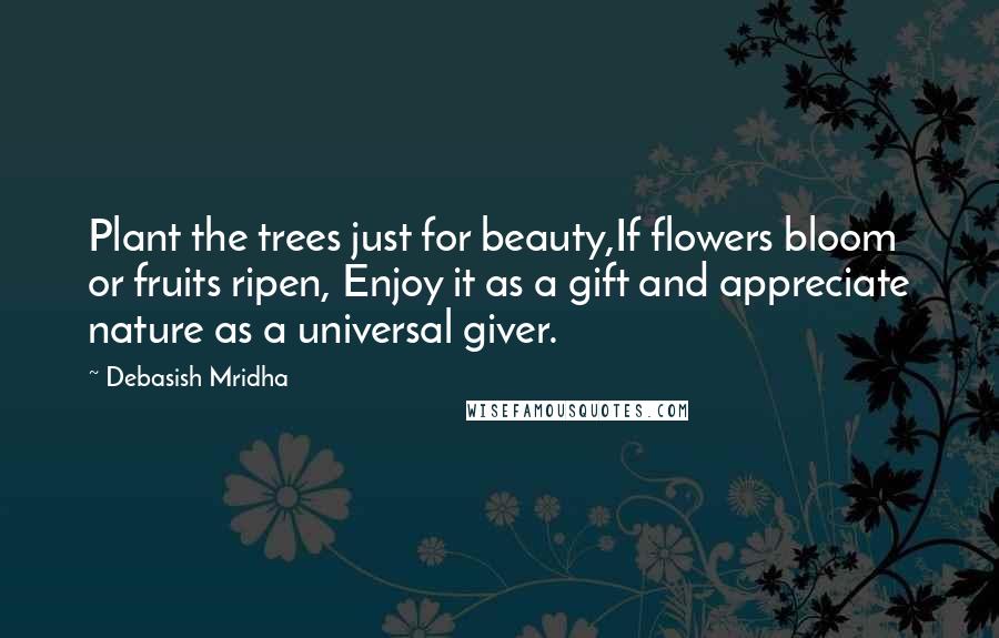 Debasish Mridha Quotes: Plant the trees just for beauty,If flowers bloom or fruits ripen, Enjoy it as a gift and appreciate nature as a universal giver.