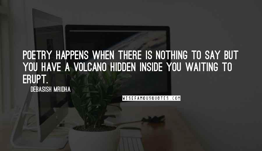 Debasish Mridha Quotes: Poetry happens when there is nothing to say but you have a volcano hidden inside you waiting to erupt.