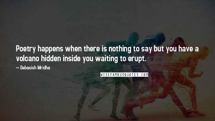 Debasish Mridha Quotes: Poetry happens when there is nothing to say but you have a volcano hidden inside you waiting to erupt.