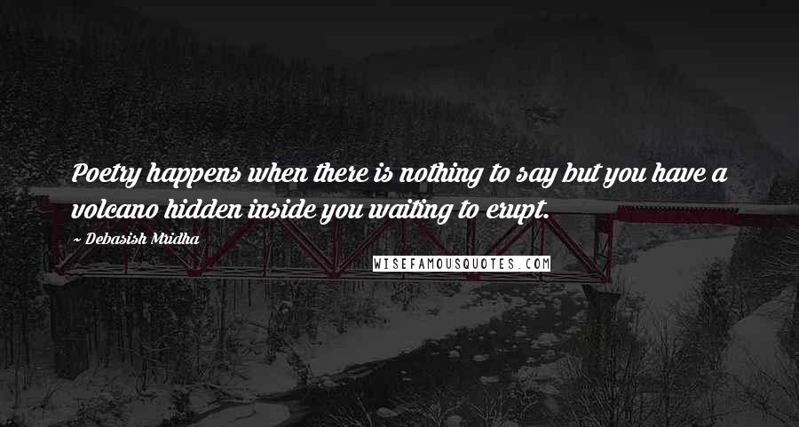 Debasish Mridha Quotes: Poetry happens when there is nothing to say but you have a volcano hidden inside you waiting to erupt.