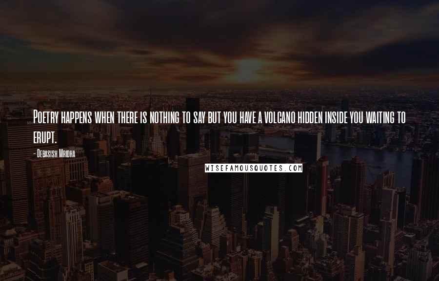 Debasish Mridha Quotes: Poetry happens when there is nothing to say but you have a volcano hidden inside you waiting to erupt.