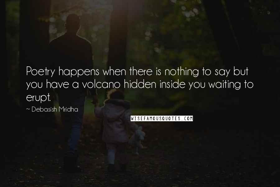 Debasish Mridha Quotes: Poetry happens when there is nothing to say but you have a volcano hidden inside you waiting to erupt.