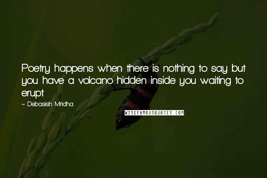 Debasish Mridha Quotes: Poetry happens when there is nothing to say but you have a volcano hidden inside you waiting to erupt.