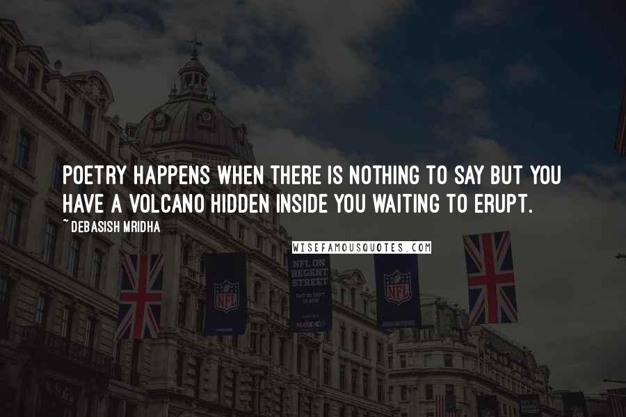 Debasish Mridha Quotes: Poetry happens when there is nothing to say but you have a volcano hidden inside you waiting to erupt.