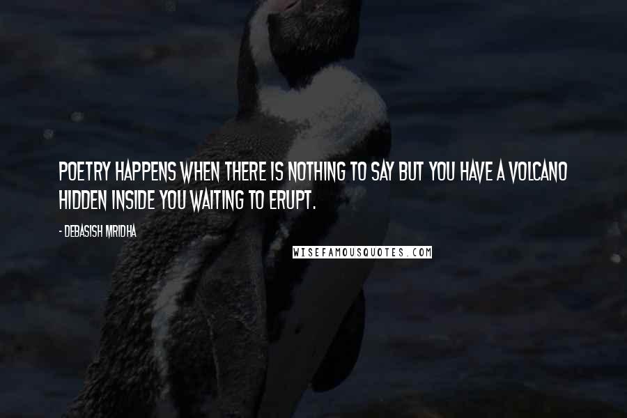 Debasish Mridha Quotes: Poetry happens when there is nothing to say but you have a volcano hidden inside you waiting to erupt.