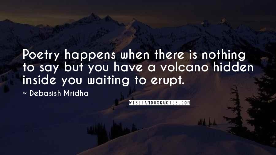 Debasish Mridha Quotes: Poetry happens when there is nothing to say but you have a volcano hidden inside you waiting to erupt.