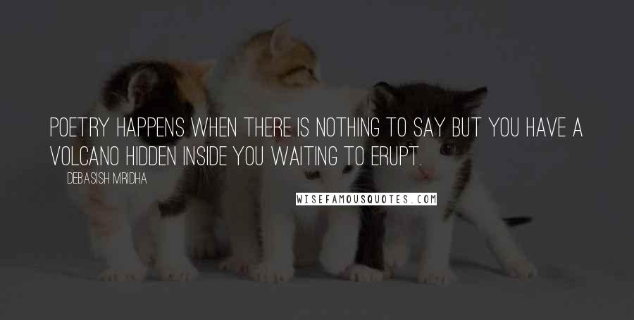 Debasish Mridha Quotes: Poetry happens when there is nothing to say but you have a volcano hidden inside you waiting to erupt.