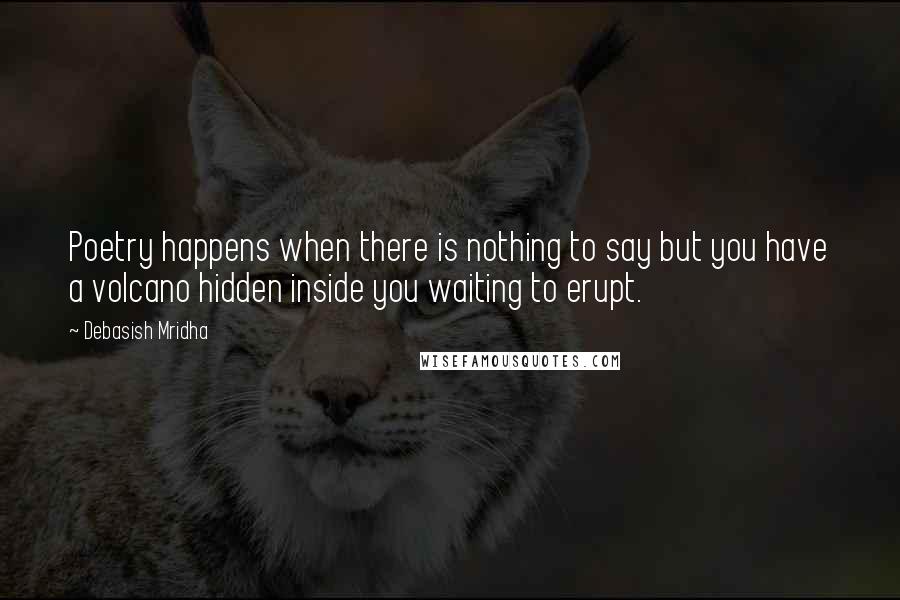 Debasish Mridha Quotes: Poetry happens when there is nothing to say but you have a volcano hidden inside you waiting to erupt.