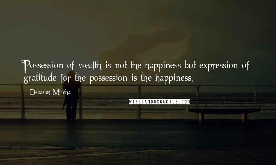 Debasish Mridha Quotes: Possession of wealth is not the happiness but expression of gratitude for the possession is the happiness.