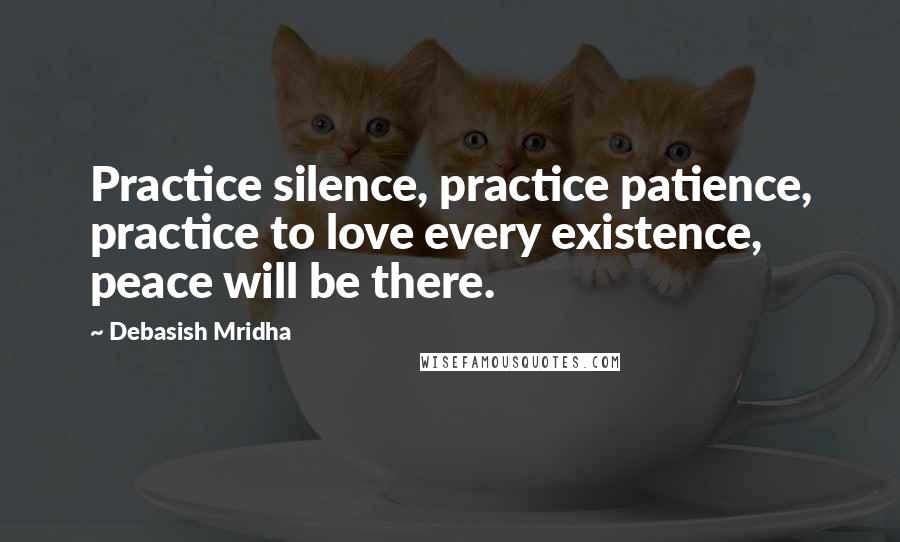 Debasish Mridha Quotes: Practice silence, practice patience, practice to love every existence, peace will be there.