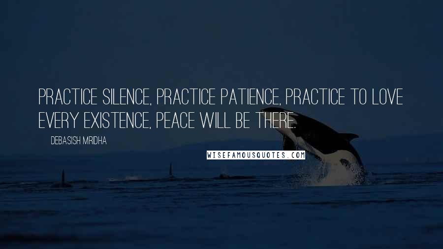 Debasish Mridha Quotes: Practice silence, practice patience, practice to love every existence, peace will be there.