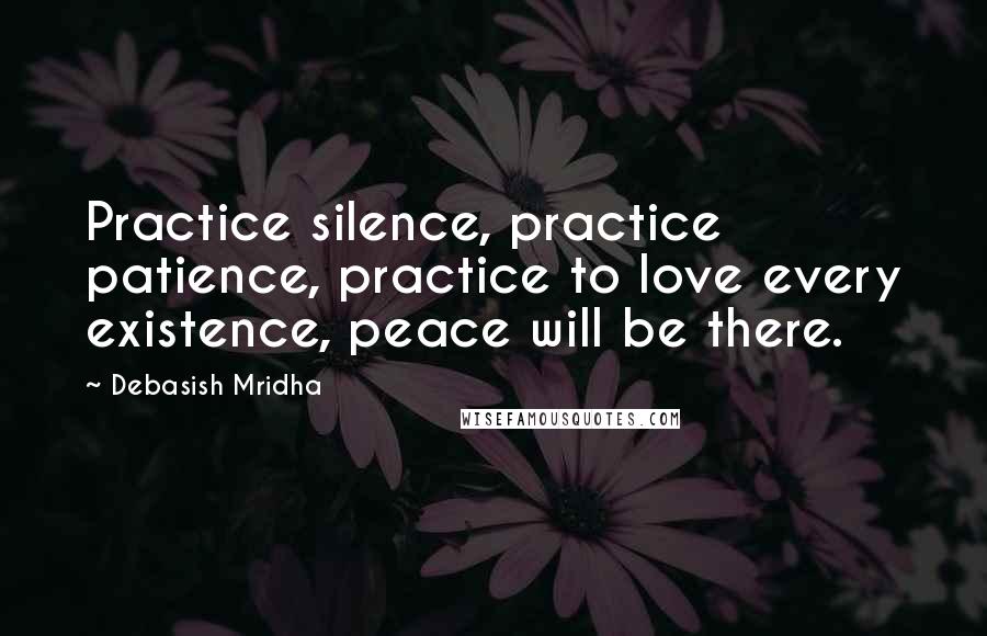 Debasish Mridha Quotes: Practice silence, practice patience, practice to love every existence, peace will be there.