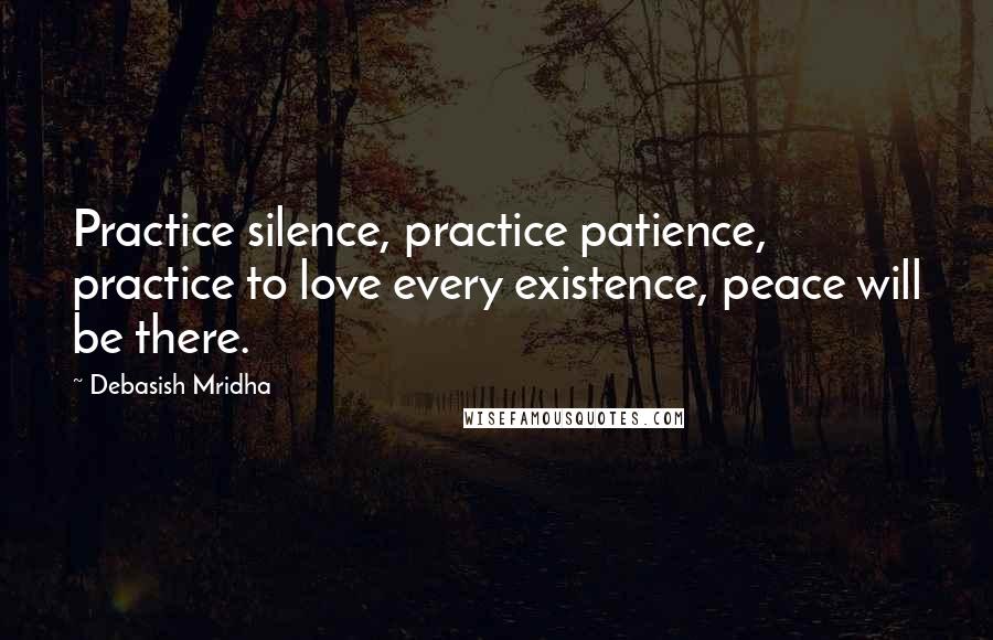 Debasish Mridha Quotes: Practice silence, practice patience, practice to love every existence, peace will be there.