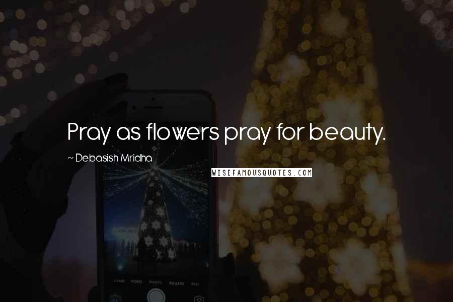 Debasish Mridha Quotes: Pray as flowers pray for beauty.