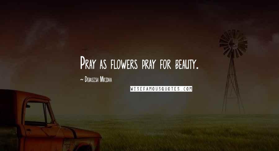 Debasish Mridha Quotes: Pray as flowers pray for beauty.